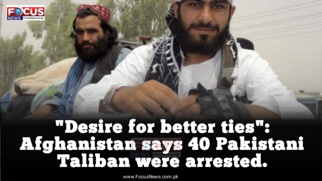 "Desire for better ties": Afghanistan says 40 Pakistani Taliban were arrested.